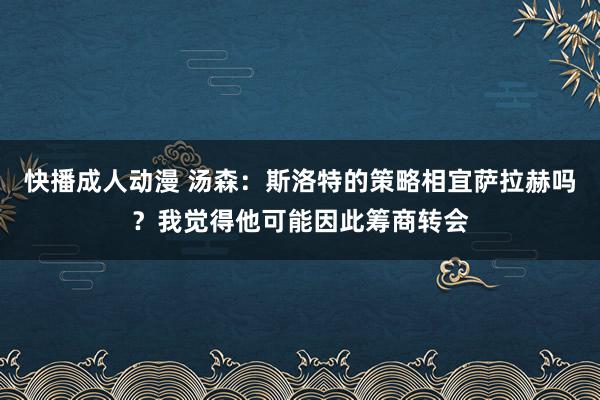 快播成人动漫 汤森：斯洛特的策略相宜萨拉赫吗？我觉得他可能因此筹商转会