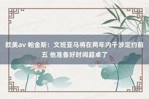 欧美av 帕金斯：文班亚马将在两年内干涉定约前五 他准备好时间超卓了