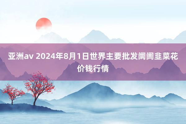 亚洲av 2024年8月1日世界主要批发阛阓韭菜花价钱行情