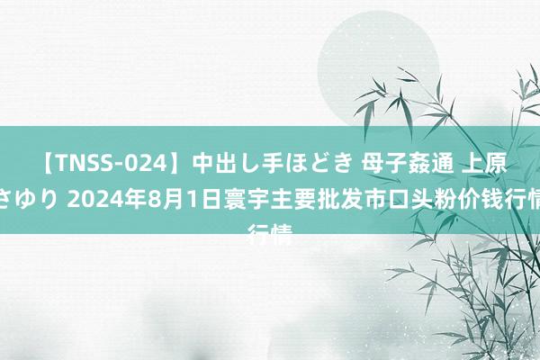 【TNSS-024】中出し手ほどき 母子姦通 上原さゆり 2024年8月1日寰宇主要批发市口头粉价钱行情