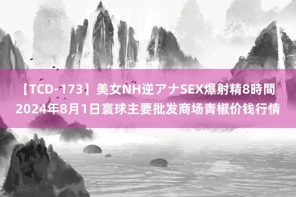 【TCD-173】美女NH逆アナSEX爆射精8時間 2024年8月1日寰球主要批发商场青椒价钱行情