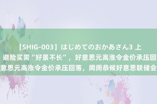 【SHIG-003】はじめてのおかあさん3 上原さゆり 黄金来回教唆：避险买需“好景不长”，好意思元高涨令金价承压回落，阛阓恭候好意思联储会议