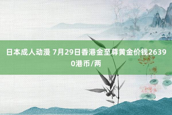 日本成人动漫 7月29日香港金至尊黄金价钱26390港币/两