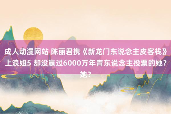 成人动漫网站 陈丽君携《新龙门东说念主皮客栈》上浪姐5 却没赢过6000万年青东说念主投票的她？