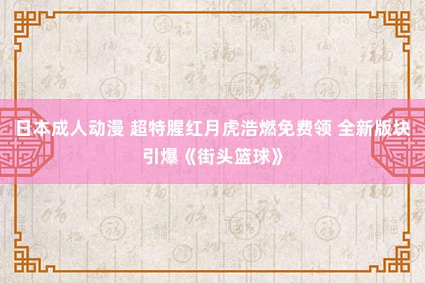 日本成人动漫 超特腥红月虎浩燃免费领 全新版块引爆《街头篮球》