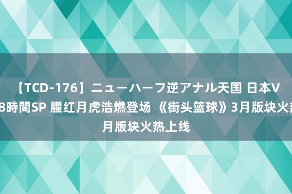 【TCD-176】ニューハーフ逆アナル天国 日本VS海外8時間SP 腥红月虎浩燃登场 《街头篮球》3月版块火热上线