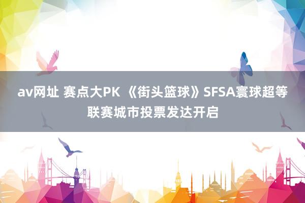 av网址 赛点大PK 《街头篮球》SFSA寰球超等联赛城市投票发达开启