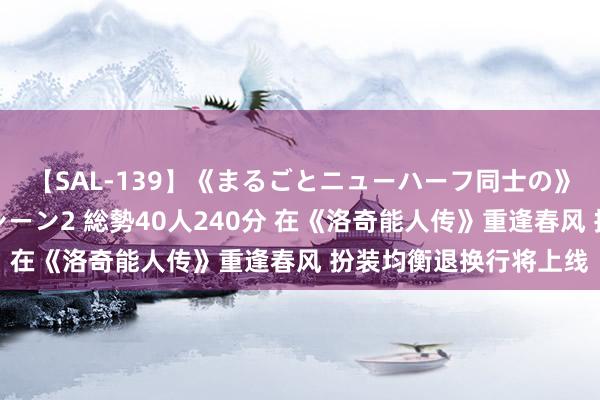 【SAL-139】《まるごとニューハーフ同士の》ペニクリフェラチオシーン2 総勢40人240分 在《洛奇能人传》重逢春风 扮装均衡退换行将上线