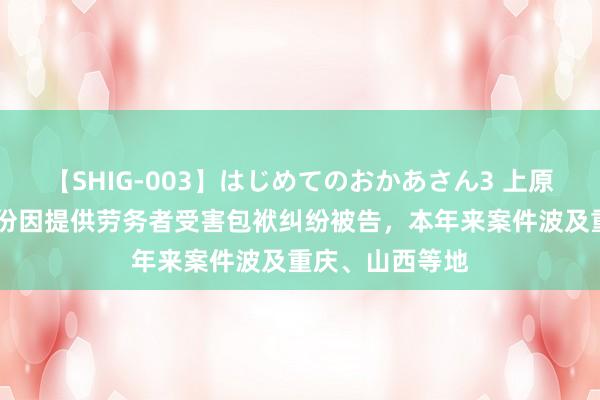 【SHIG-003】はじめてのおかあさん3 上原さゆり 瑞和股份因提供劳务者受害包袱纠纷被告，本年来案件波及重庆、山西等地