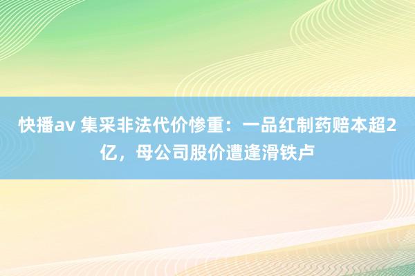 快播av 集采非法代价惨重：一品红制药赔本超2亿，母公司股价遭逢滑铁卢