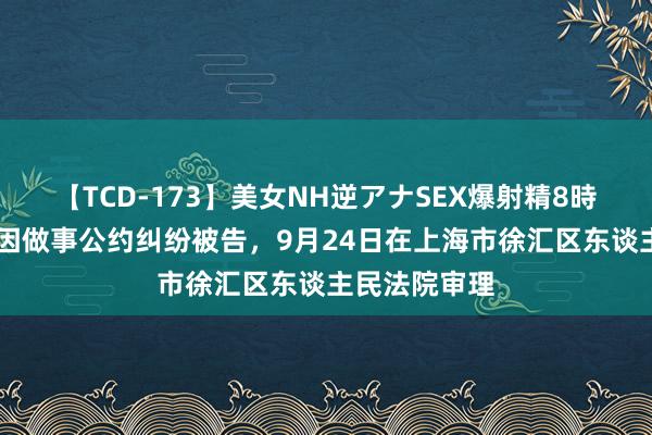 【TCD-173】美女NH逆アナSEX爆射精8時間 上海贵酒因做事公约纠纷被告，9月24日在上海市徐汇区东谈主民法院审理