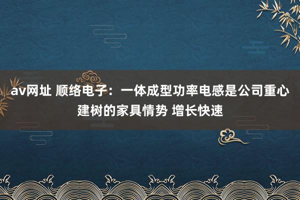 av网址 顺络电子：一体成型功率电感是公司重心建树的家具情势 增长快速