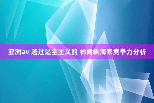 亚洲av 越过是全主义的 林肯帆海家竞争力分析