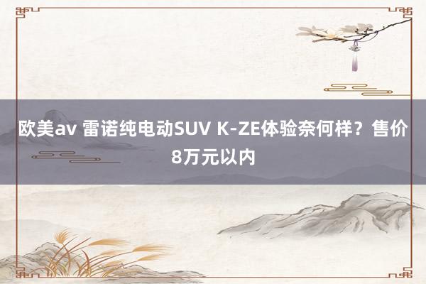 欧美av 雷诺纯电动SUV K-ZE体验奈何样？售价8万元以内