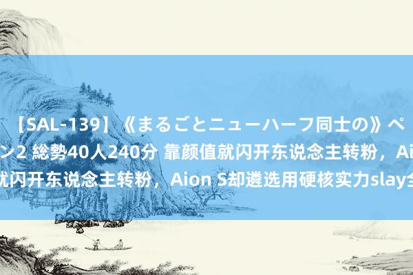 【SAL-139】《まるごとニューハーフ同士の》ペニクリフェラチオシーン2 総勢40人240分 靠颜值就闪开东说念主转粉，Aion S却遴选用硬核实力slay全场