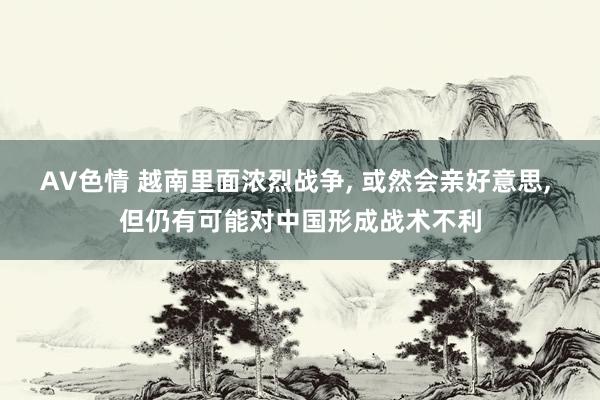 AV色情 越南里面浓烈战争， 或然会亲好意思， 但仍有可能对中国形成战术不利