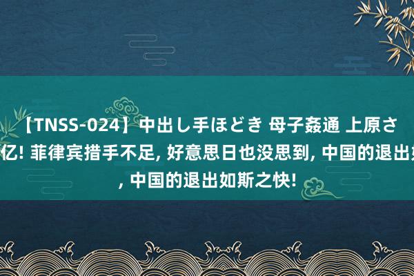 【TNSS-024】中出し手ほどき 母子姦通 上原さゆり 500亿! 菲律宾措手不足， 好意思日也没思到， 中国的退出如斯之快!