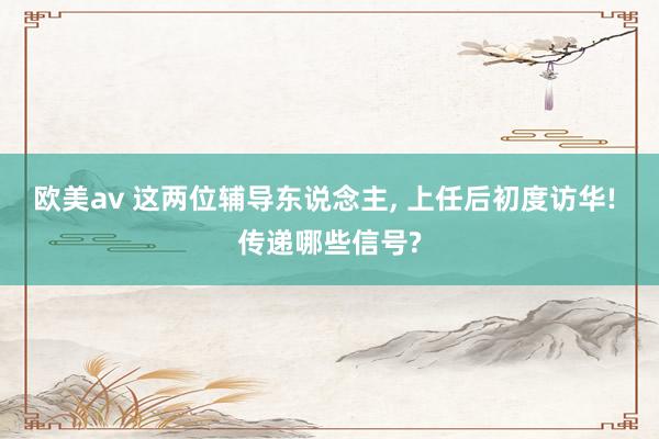 欧美av 这两位辅导东说念主， 上任后初度访华! 传递哪些信号?