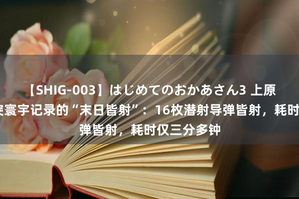 【SHIG-003】はじめてのおかあさん3 上原さゆり 冲突寰宇记录的“末日皆射”：16枚潜射导弹皆射，耗时仅三分多钟