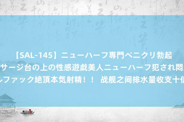 【SAL-145】ニューハーフ専門ペニクリ勃起エステ20人4時間 マッサージ台の上の性感遊戯美人ニューハーフ犯され悶絶3Pアナルファック絶頂本気射精！！ 战舰之间排水量收支十倍，火力却收支无几，到底有什么高深？