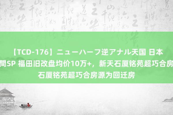 【TCD-176】ニューハーフ逆アナル天国 日本VS海外8時間SP 福田旧改盘均价10万+，新天石厦铭苑超巧合房源为回迁房