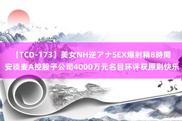 【TCD-173】美女NH逆アナSEX爆射精8時間 安谈麦A控股子公司4000万元名目环评获原则快乐