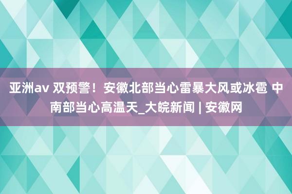 亚洲av ﻿双预警！安徽北部当心雷暴大风或冰雹 中南部当心高温天_大皖新闻 | 安徽网