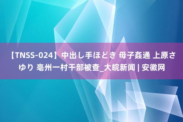 【TNSS-024】中出し手ほどき 母子姦通 上原さゆり 亳州一村干部被查_大皖新闻 | 安徽网