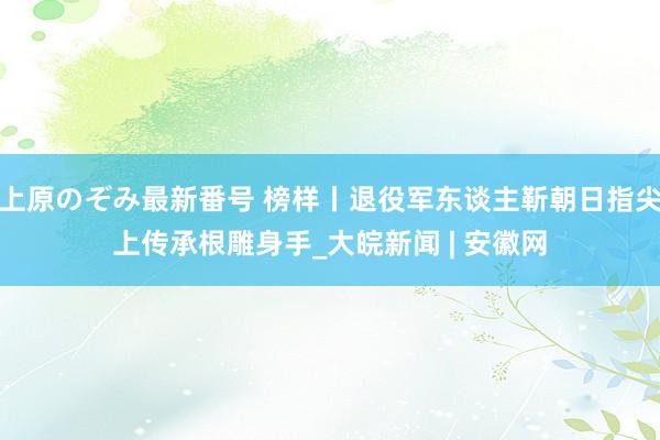 上原のぞみ最新番号 榜样丨退役军东谈主靳朝日指尖上传承根雕身手_大皖新闻 | 安徽网