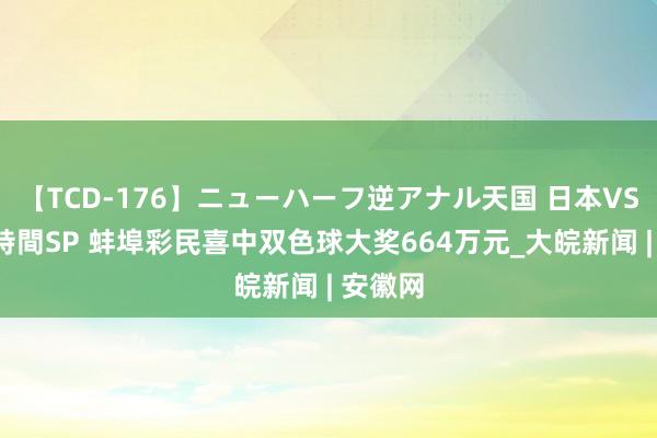 【TCD-176】ニューハーフ逆アナル天国 日本VS海外8時間SP 蚌埠彩民喜中双色球大奖664万元_大皖新闻 | 安徽网