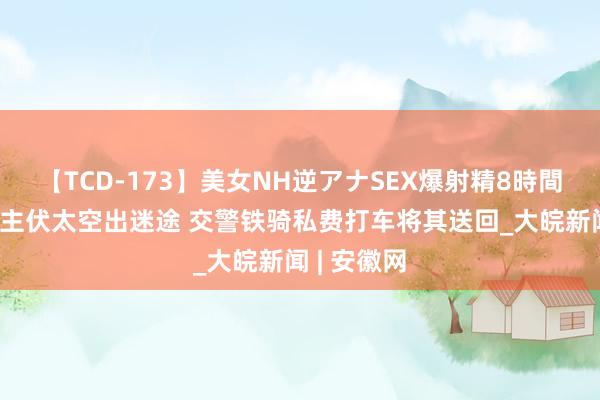 【TCD-173】美女NH逆アナSEX爆射精8時間 老东说念主伏太空出迷途 交警铁骑私费打车将其送回_大皖新闻 | 安徽网