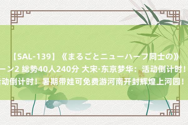 【SAL-139】《まるごとニューハーフ同士の》ペニクリフェラチオシーン2 総勢40人240分 大宋·东京梦华：活动倒计时！暑期带娃可免费游河南开封辉煌上河园！_大皖新闻 | 安徽网