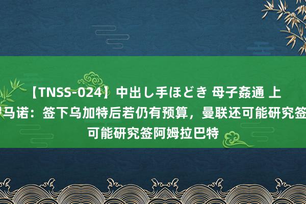 【TNSS-024】中出し手ほどき 母子姦通 上原さゆり 罗马诺：签下乌加特后若仍有预算，曼联还可能研究签阿姆拉巴特