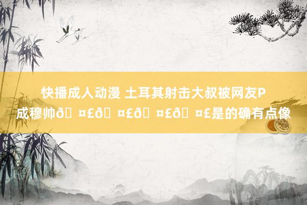 快播成人动漫 土耳其射击大叔被网友P成穆帅????是的确有点像