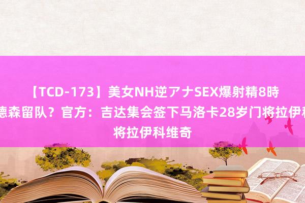 【TCD-173】美女NH逆アナSEX爆射精8時間 埃德森留队？官方：吉达集会签下马洛卡28岁门将拉伊科维奇