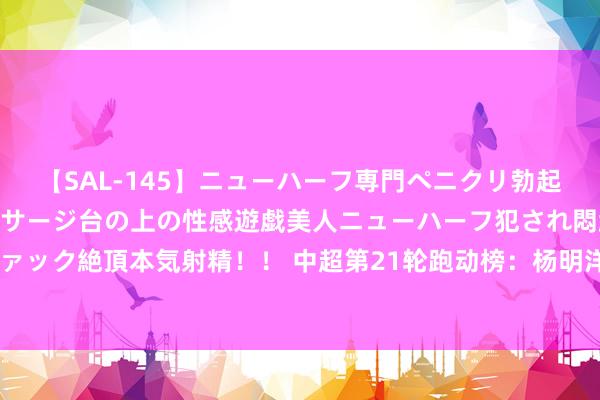 【SAL-145】ニューハーフ専門ペニクリ勃起エステ20人4時間 マッサージ台の上の性感遊戯美人ニューハーフ犯され悶絶3Pアナルファック絶頂本気射精！！ 中超第21轮跑动榜：杨明洋力压周定洋居首，蓉城两东说念主进前五