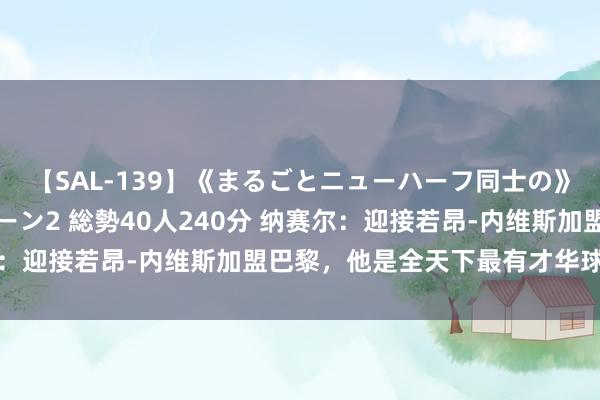 【SAL-139】《まるごとニューハーフ同士の》ペニクリフェラチオシーン2 総勢40人240分 纳赛尔：迎接若昂-内维斯加盟巴黎，他是全天下最有才华球员之一