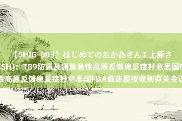 【SHIG-003】はじめてのおかあさん3 上原さゆり 天士力(600535.SH)：T89防患及调整急性高原反馈稳妥症好意思国FDA临床覆按收到有关会议纪要