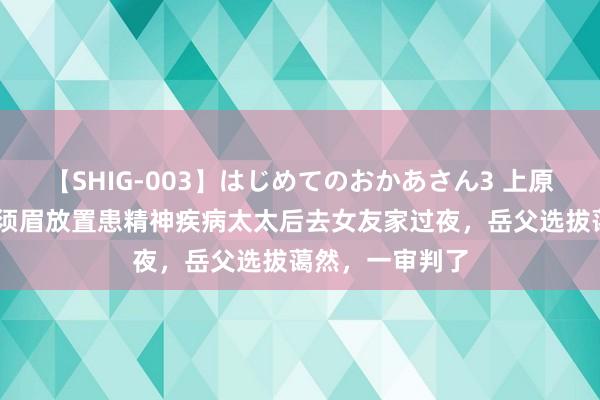 【SHIG-003】はじめてのおかあさん3 上原さゆり 江西一须眉放置患精神疾病太太后去女友家过夜，岳父选拔蔼然，一审判了