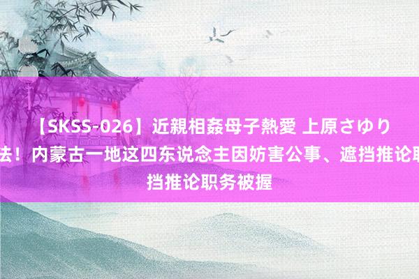 【SKSS-026】近親相姦母子熱愛 上原さゆり 暴力抗法！内蒙古一地这四东说念主因妨害公事、遮挡推论职务被握