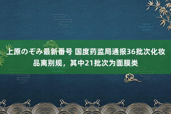 上原のぞみ最新番号 国度药监局通报36批次化妆品离别规，其中21批次为面膜类