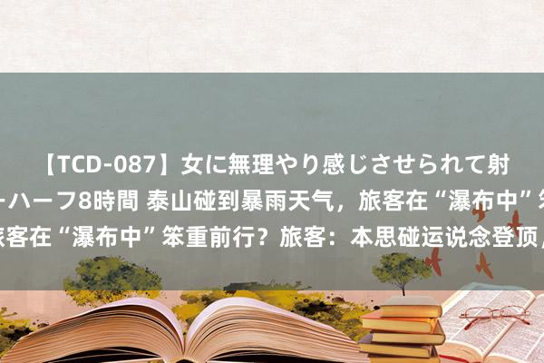 【TCD-087】女に無理やり感じさせられて射精までしてしまうニューハーフ8時間 泰山碰到暴雨天气，旅客在“瀑布中”笨重前行？旅客：本思碰运说念登顶，未能称愿