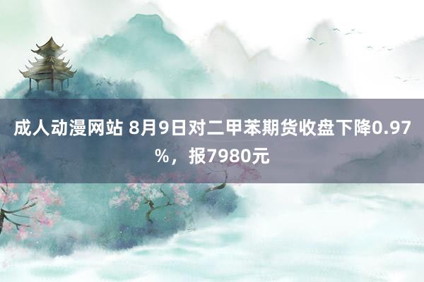 成人动漫网站 8月9日对二甲苯期货收盘下降0.97%，报7980元