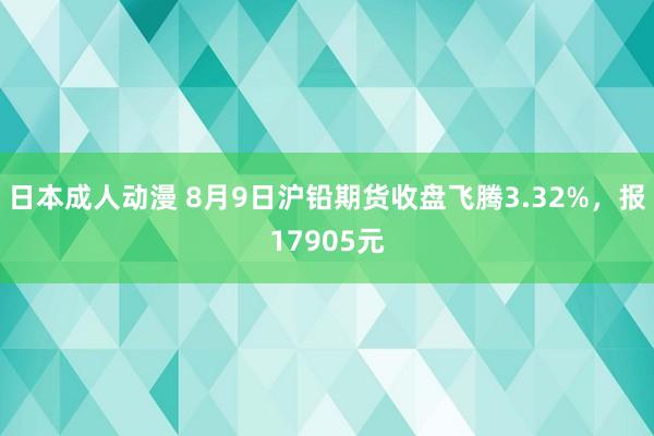 日本成人动漫 8月9日沪铅期货收盘飞腾3.32%，报17905元