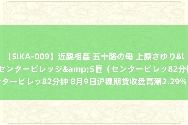 【SIKA-009】近親相姦 五十路の母 上原さゆり</a>2009-04-02センタービレッジ&$匠（センタービレッ82分钟 8月9日沪镍期货收盘高潮2.29%，报130900元