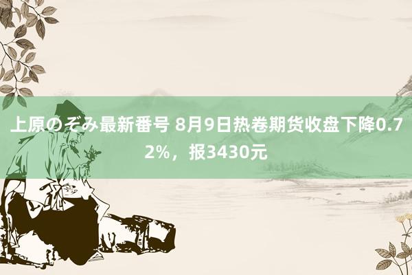 上原のぞみ最新番号 8月9日热卷期货收盘下降0.72%，报3430元