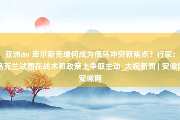 亚洲av 库尔斯克缘何成为俄乌冲突新焦点？行家：乌克兰试图在战术和政策上争取主动_大皖新闻 | 安徽网