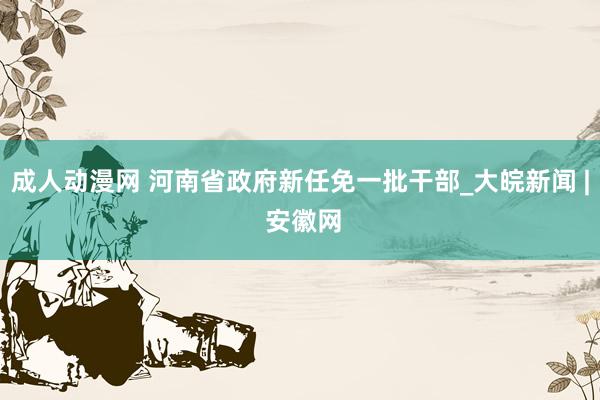 成人动漫网 河南省政府新任免一批干部_大皖新闻 | 安徽网