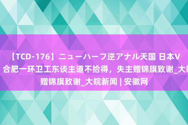 【TCD-176】ニューハーフ逆アナル天国 日本VS海外8時間SP 合肥一环卫工东谈主道不拾得，失主赠锦旗致谢_大皖新闻 | 安徽网