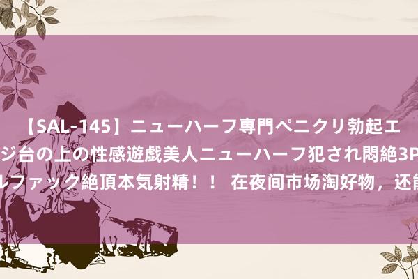 【SAL-145】ニューハーフ専門ペニクリ勃起エステ20人4時間 マッサージ台の上の性感遊戯美人ニューハーフ犯され悶絶3Pアナルファック絶頂本気射精！！ 在夜间市场淘好物，还能学知识拿礼物_大皖新闻 | 安徽网